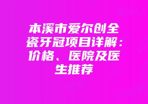 本溪市爱尔创全瓷牙冠项目详解：价格、医院及医生推荐