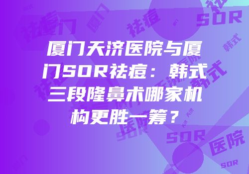 厦门天济医院与厦门SOR祛痘：韩式三段隆鼻术哪家机构更胜一筹？