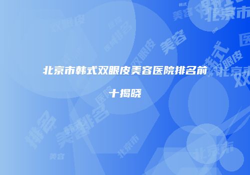 北京市韩式双眼皮美容医院排名前十揭晓