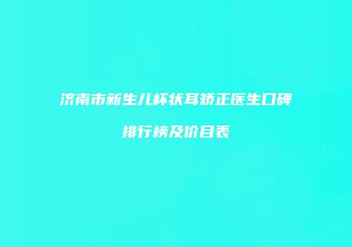 济南市新生儿杯状耳矫正医生口碑排行榜及价目表