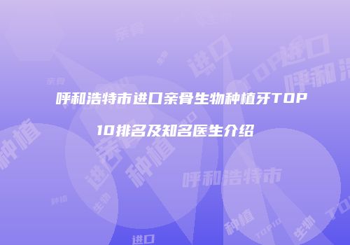 呼和浩特市进口亲骨生物种植牙TOP10排名及知名医生介绍