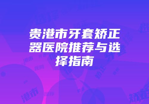 贵港市牙套矫正器医院推荐与选择指南