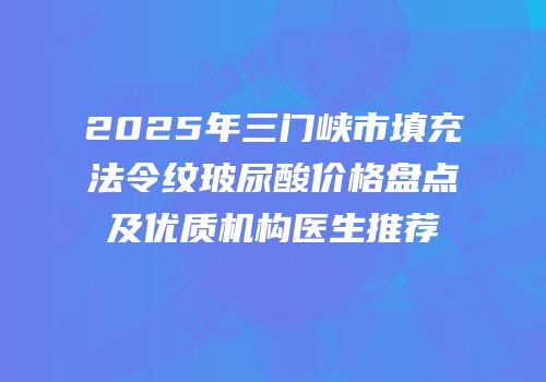 2025年三门峡市填充法令纹玻尿酸价格盘点及优质机构医生推荐