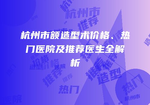 杭州市额造型术价格、热门医院及推荐医生全解析