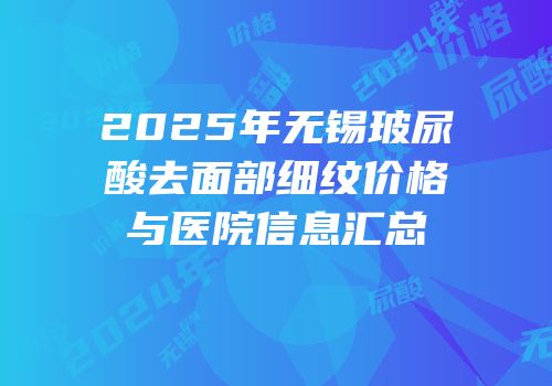 2025年无锡玻尿酸去面部细纹价格与医院信息汇总