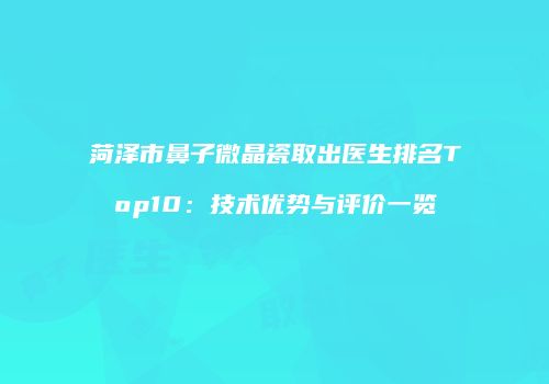 菏泽市鼻子微晶瓷取出医生排名Top10：技术优势与评价一览