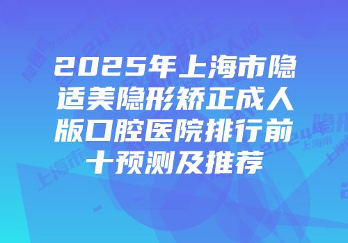 2025年上海市隐适美隐形矫正成人版口腔医院排行前十预测及推荐