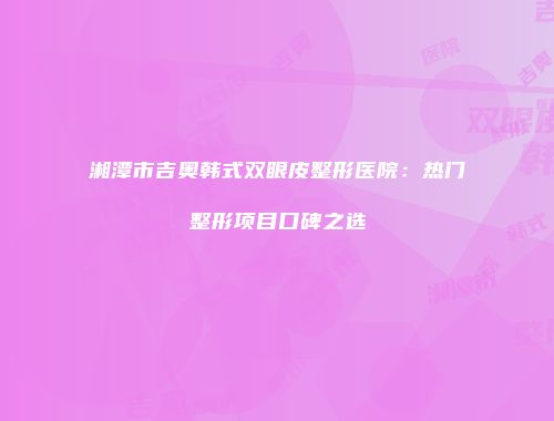 湘潭市吉奥韩式双眼皮整形医院：热门整形项目口碑之选