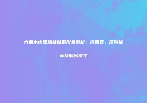 六盘水市黑脸娃娃整形全解析：价目表、医院推荐及知名医生