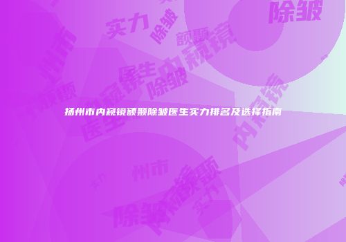 扬州市内窥镜额颞除皱医生实力排名及选择指南