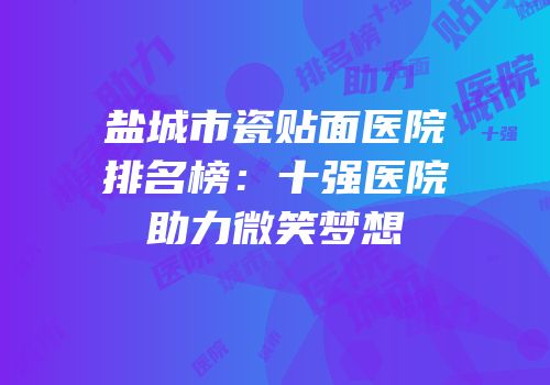 盐城市瓷贴面医院排名榜：十强医院助力微笑梦想