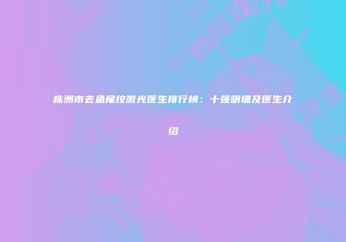 株洲市去鱼尾纹激光医生排行榜：十强明细及医生介绍
