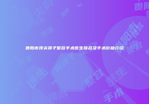 贵阳市顶尖鼻子整容手术医生排名及手术价格介绍