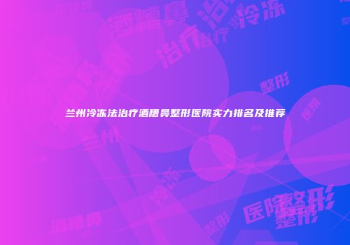 兰州冷冻法治疗酒糟鼻整形医院实力排名及推荐