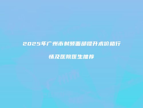 2025年广州市射频面部提升术价格行情及医院医生推荐