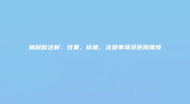 玻尿酸注射：效果、价格、注意事项及医院推荐