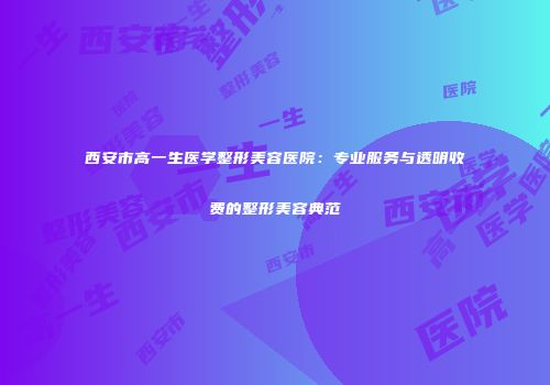 西安市高一生医学整形美容医院：专业服务与透明收费的整形美容典范