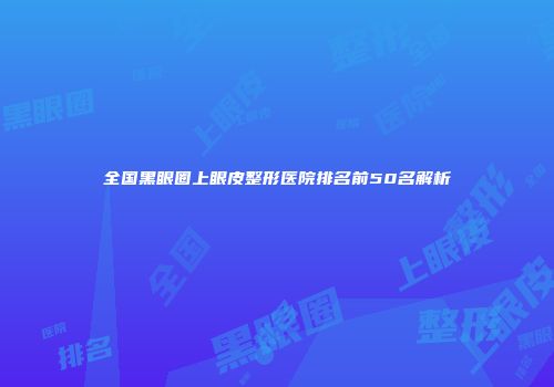 全国黑眼圈上眼皮整形医院排名前50名解析