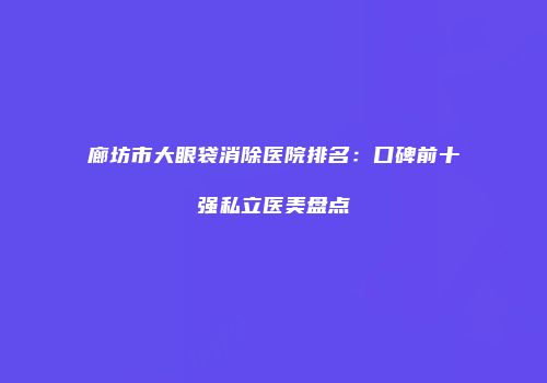 廊坊市大眼袋消除医院排名：口碑前十强私立医美盘点