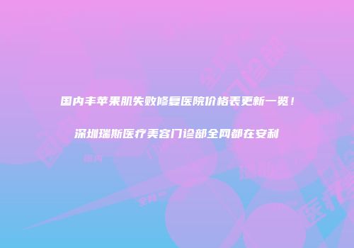 国内丰苹果肌失败修复医院价格表更新一览！深圳瑞斯医疗美容门诊部全网都在安利