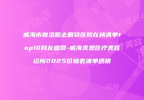 威海市做溶脂去眼袋医院在榜清单top10网友盛赞-威海美恩医疗美容诊所2025价格表清单透明