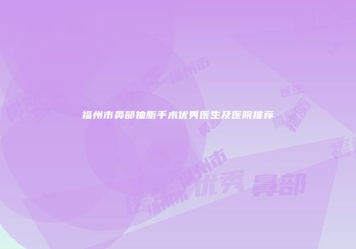 福州市鼻部抽脂手术优秀医生及医院推荐