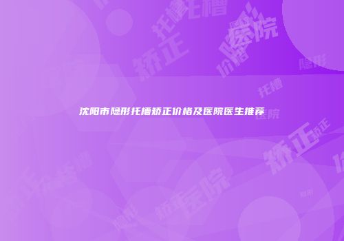 沈阳市隐形托槽矫正价格及医院医生推荐