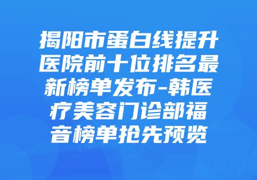 揭阳市蛋白线提升医院前十位排名最新榜单发布-韩医疗美容门诊部福音榜单抢先预览