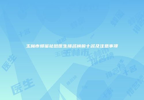 玉林市蜂蜜祛斑医生排名榜前十名及注意事项