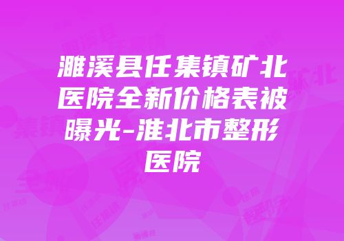 濉溪县任集镇矿北医院全新价格表被曝光-淮北市整形医院