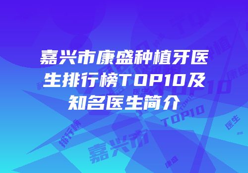 嘉兴市康盛种植牙医生排行榜TOP10及知名医生简介