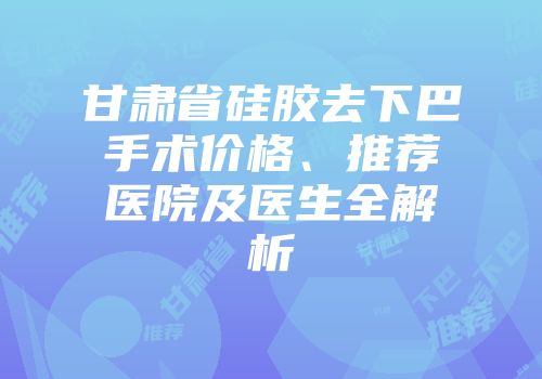 甘肃省硅胶去下巴手术价格、推荐医院及医生全解析