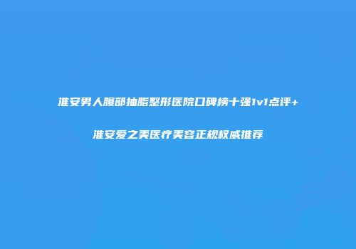 淮安男人腹部抽脂整形医院口碑榜十强1v1点评+淮安爱之美医疗美容正规权威推荐