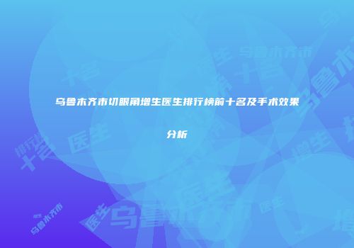 乌鲁木齐市切眼角增生医生排行榜前十名及手术效果分析