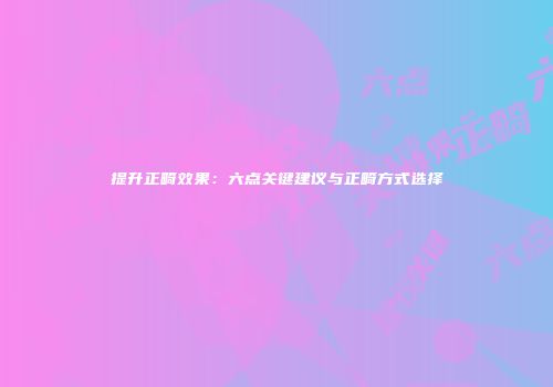 提升正畸效果：六点关键建议与正畸方式选择
