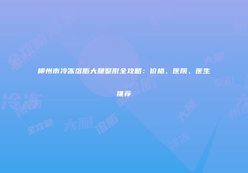 柳州市冷冻溶脂大腿整形全攻略：价格、医院、医生推荐