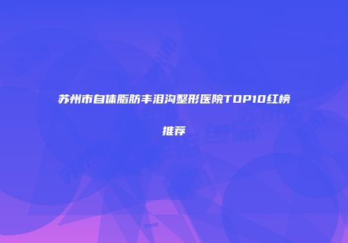 苏州市自体脂肪丰泪沟整形医院TOP10红榜推荐