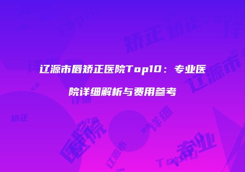 辽源市唇矫正医院Top10：专业医院详细解析与费用参考