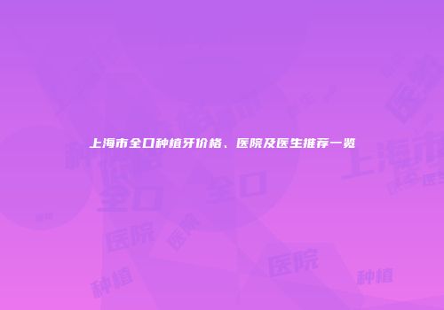 上海市全口种植牙价格、医院及医生推荐一览