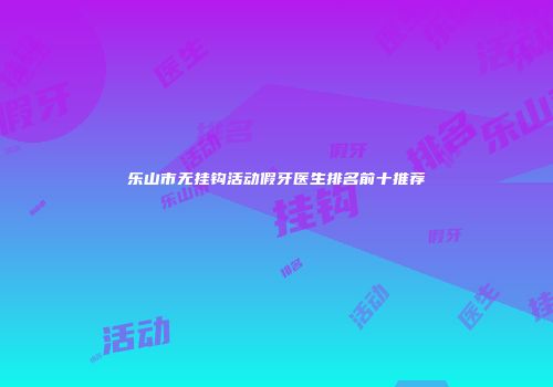 乐山市无挂钩活动假牙医生排名前十推荐