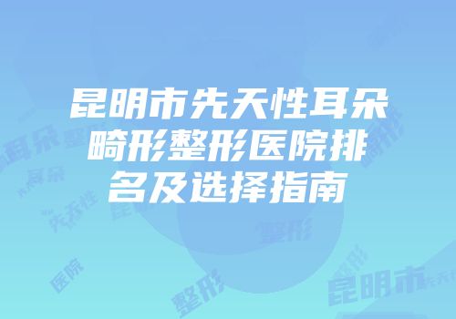 昆明市先天性耳朵畸形整形医院排名及选择指南