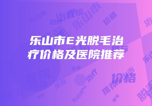 乐山市E光脱毛治疗价格及医院推荐