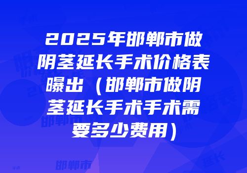 2025年邯郸市做阴茎延长手术价格表曝出（邯郸市做阴茎延长手术手术需要多少费用）