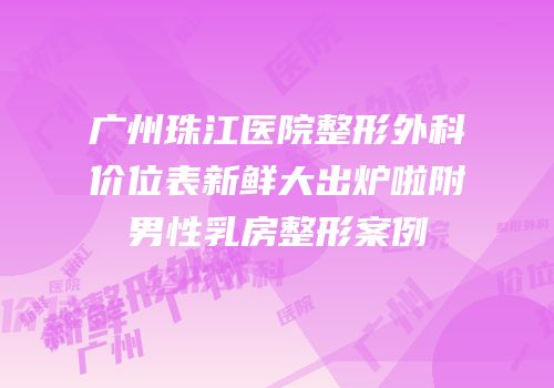 广州珠江医院整形外科价位表新鲜大出炉啦附男性乳房整形案例