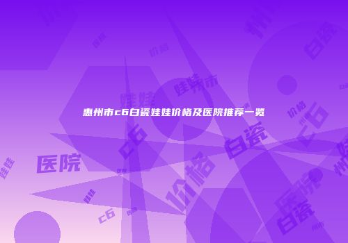 惠州市c6白瓷娃娃价格及医院推荐一览