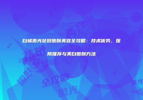 白城激光祛斑嫩肤美容全攻略：技术优势、医院推荐与美白嫩肤方法