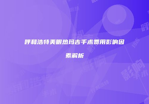 呼和浩特美眼热玛吉手术费用影响因素解析