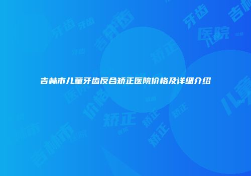 吉林市儿童牙齿反合矫正医院价格及详细介绍