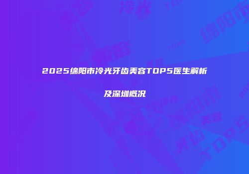 2025绵阳市冷光牙齿美容TOP5医生解析及深圳概况