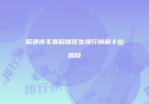 昭通市毛囊移植医生排行榜前十位揭晓